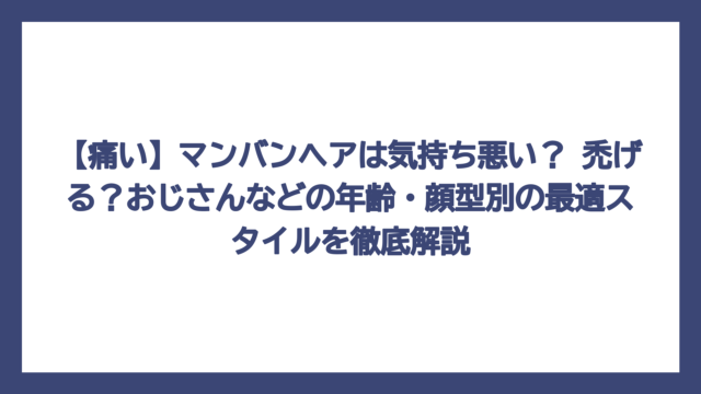 【痛い】マンバンヘアは気持ち悪い？ 禿げる？おじさんなどの年齢・顔型別の最適スタイルを徹底解説