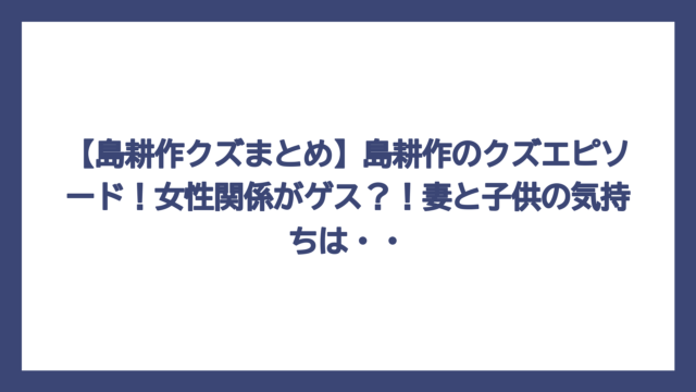 【島耕作クズまとめ】島耕作のクズエピソード！女性関係がゲス？！妻と子供の気持ちは・・