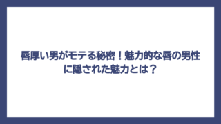 唇厚い男がモテる秘密！魅力的な唇の男性に隠された魅力とは？