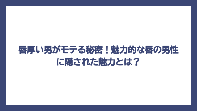 唇厚い男がモテる秘密！魅力的な唇の男性に隠された魅力とは？