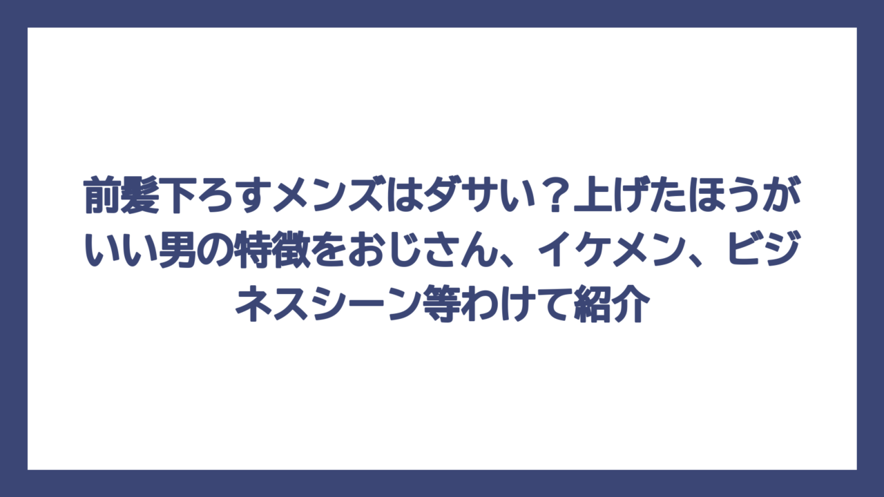 前髪下ろすメンズはダサい？上げたほうがいい男の特徴をおじさん、イケメン、ビジネスシーン等わけて紹介