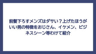 前髪下ろすメンズはダサい？上げたほうがいい男の特徴をおじさん、イケメン、ビジネスシーン等わけて紹介