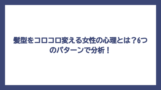 髪型をコロコロ変える女性の心理とは？6つのパターンで分析！