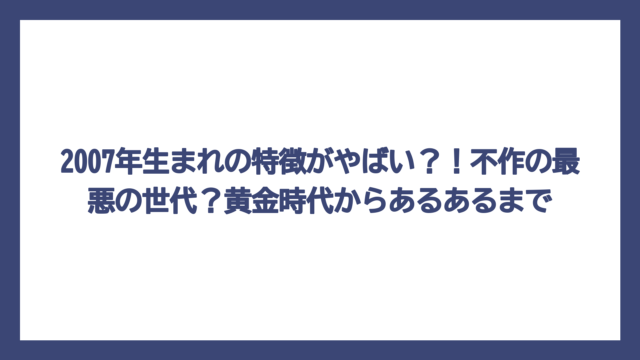 2007年生まれの特徴がやばい？！不作の最悪の世代？黄金時代からあるあるまで