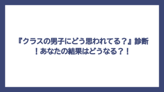 『クラスの男子にどう思われてる？』診断！あなたの結果はどうなる？！