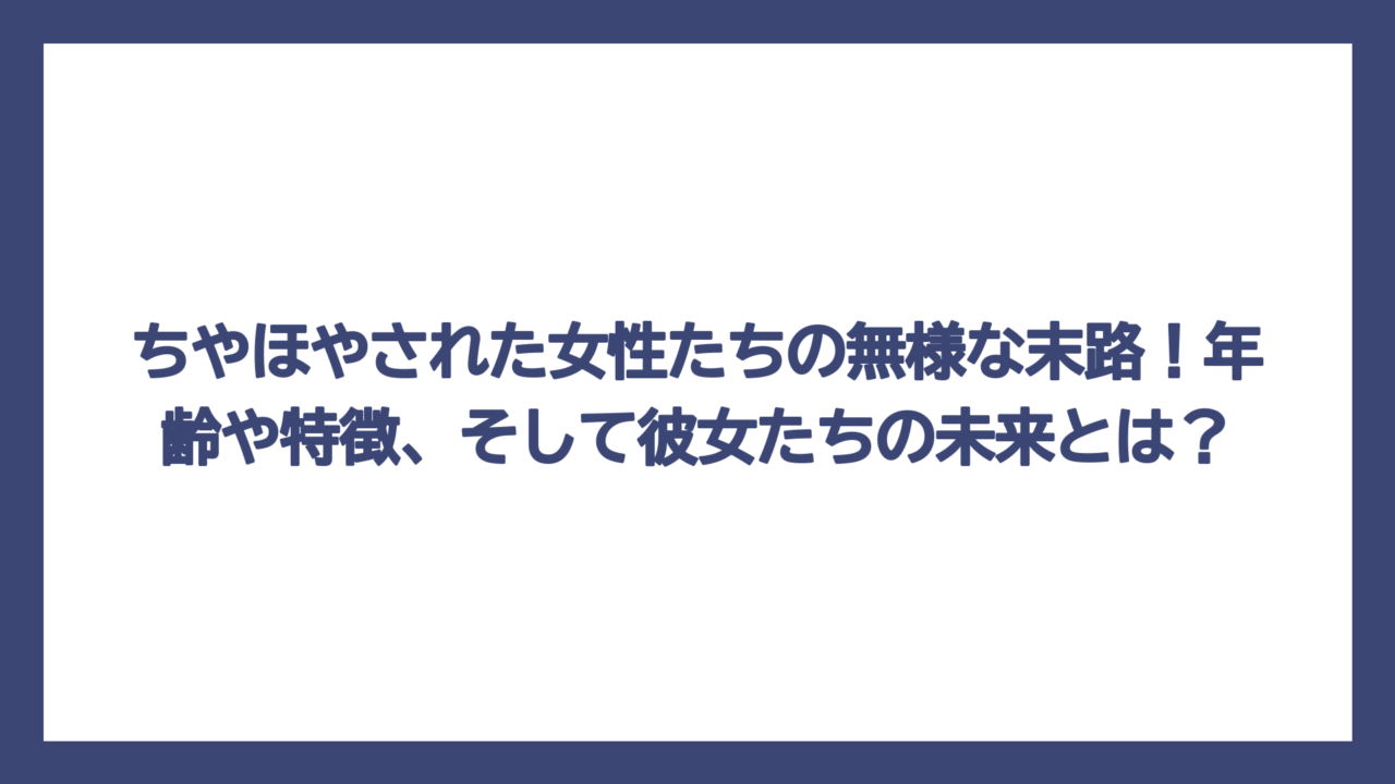 ちやほやされた女性たちの無様な末路！年齢や特徴、そして彼女たちの未来とは？