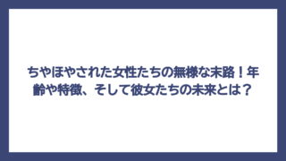 ちやほやされた女性たちの無様な末路！年齢や特徴、そして彼女たちの未来とは？