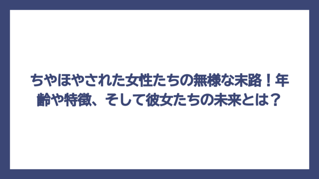 ちやほやされた女性たちの無様な末路！年齢や特徴、そして彼女たちの未来とは？