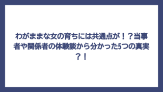 わがままな女の育ちには共通点が！？当事者や関係者の体験談から分かった5つの真実？！