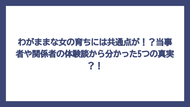 わがままな女の育ちには共通点が！？当事者や関係者の体験談から分かった5つの真実？！