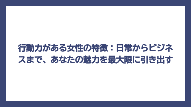 行動力がある女性の特徴：日常からビジネスまで、あなたの魅力を最大限に引き出す