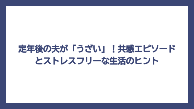 定年後の夫が「うざい」！共感エピソードとストレスフリーな生活のヒント