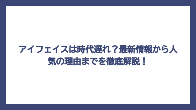 アイフェイスは時代遅れ？最新情報から人気の理由までを徹底解説！