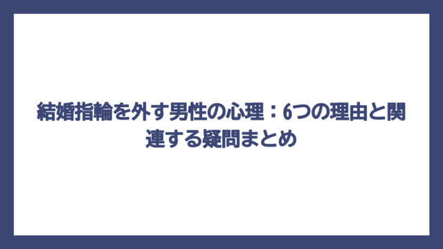結婚指輪を外す男性の心理：6つの理由と関連する疑問まとめ