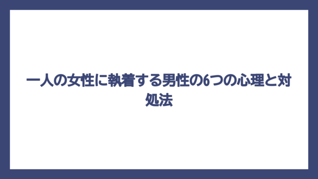 一人の女性に執着する男性の6つの心理と対処法