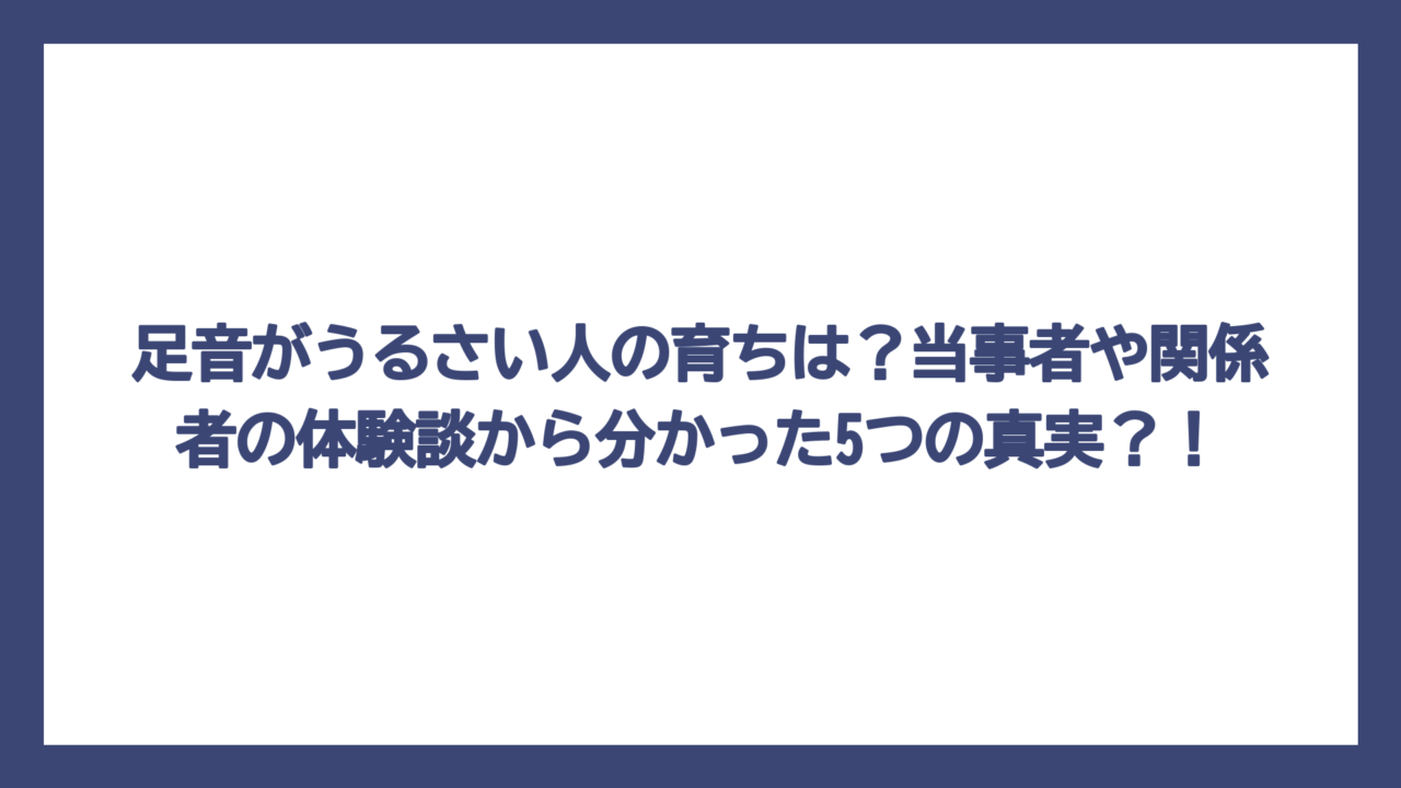 足音がうるさい人の育ちは？当事者や関係者の体験談から分かった5つの真実？！