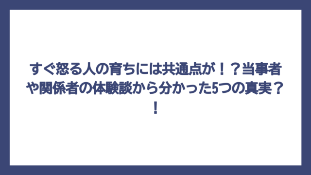 すぐ怒る人の育ちには共通点が！？当事者や関係者の体験談から分かった5つの真実？！