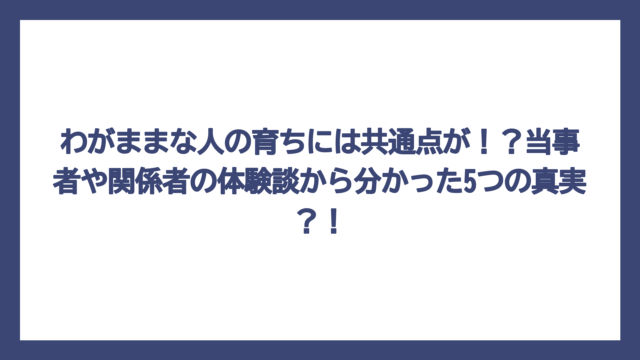 わがままな人の育ちには共通点が！？当事者や関係者の体験談から分かった5つの真実？！