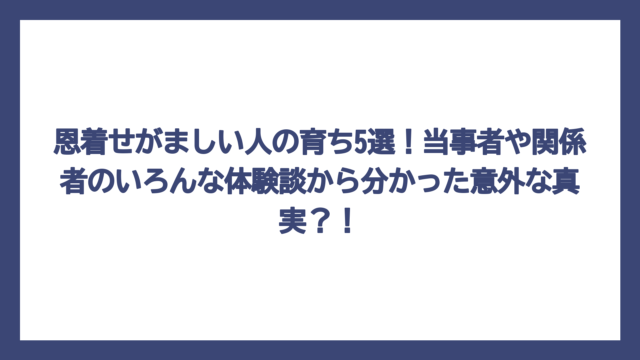 恩着せがましい人の育ち5選！当事者や関係者のいろんな体験談から分かった意外な真実？！
