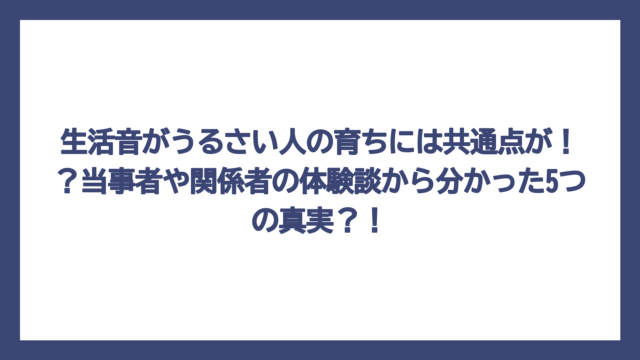 生活音がうるさい人の育ちには共通点が！？当事者や関係者の体験談から分かった5つの真実？！