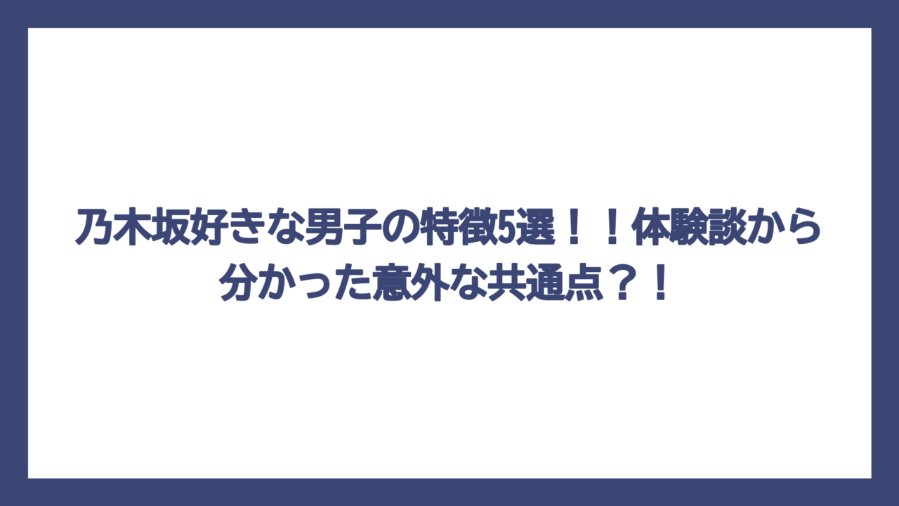 乃木坂好きな男子の特徴5選！！体験談から分かった意外な共通点？！