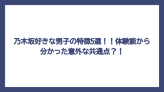 乃木坂好きな男子の特徴5選！！体験談から分かった意外な共通点？！