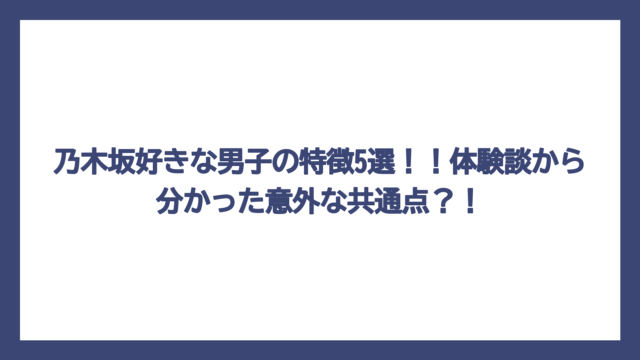 乃木坂好きな男子の特徴5選！！体験談から分かった意外な共通点？！