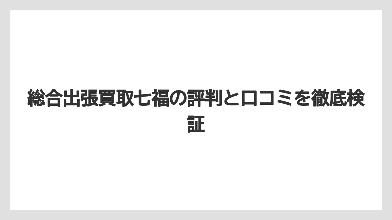 総合出張買取七福の評判と口コミを徹底検証