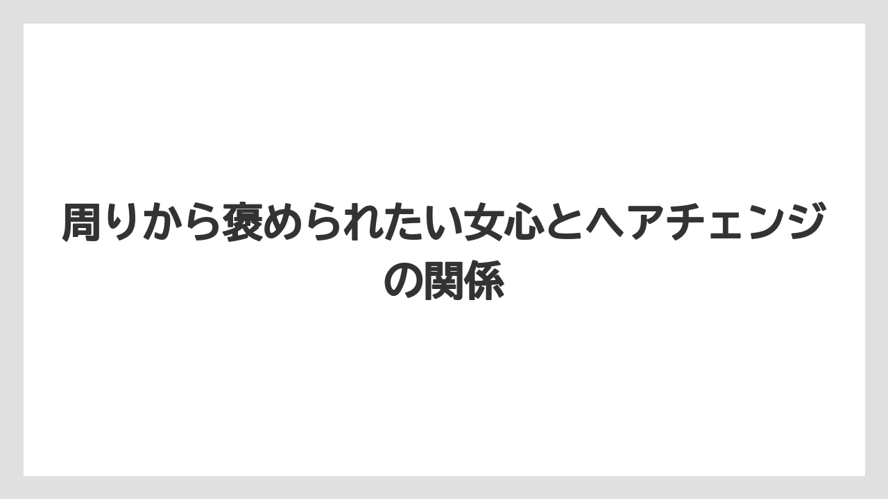 周りから褒められたい女心とヘアチェンジの関係