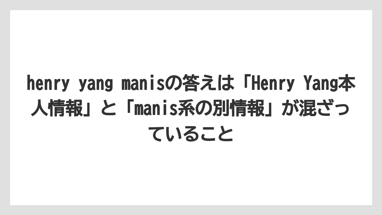 henry yang manisの答えは「Henry Yang本人情報」と「manis系の別情報」が混ざっていること