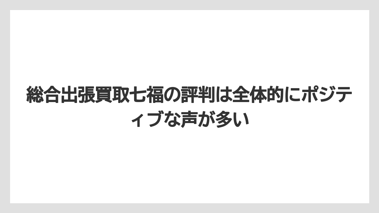 総合出張買取七福の評判は全体的にポジティブな声が多い
