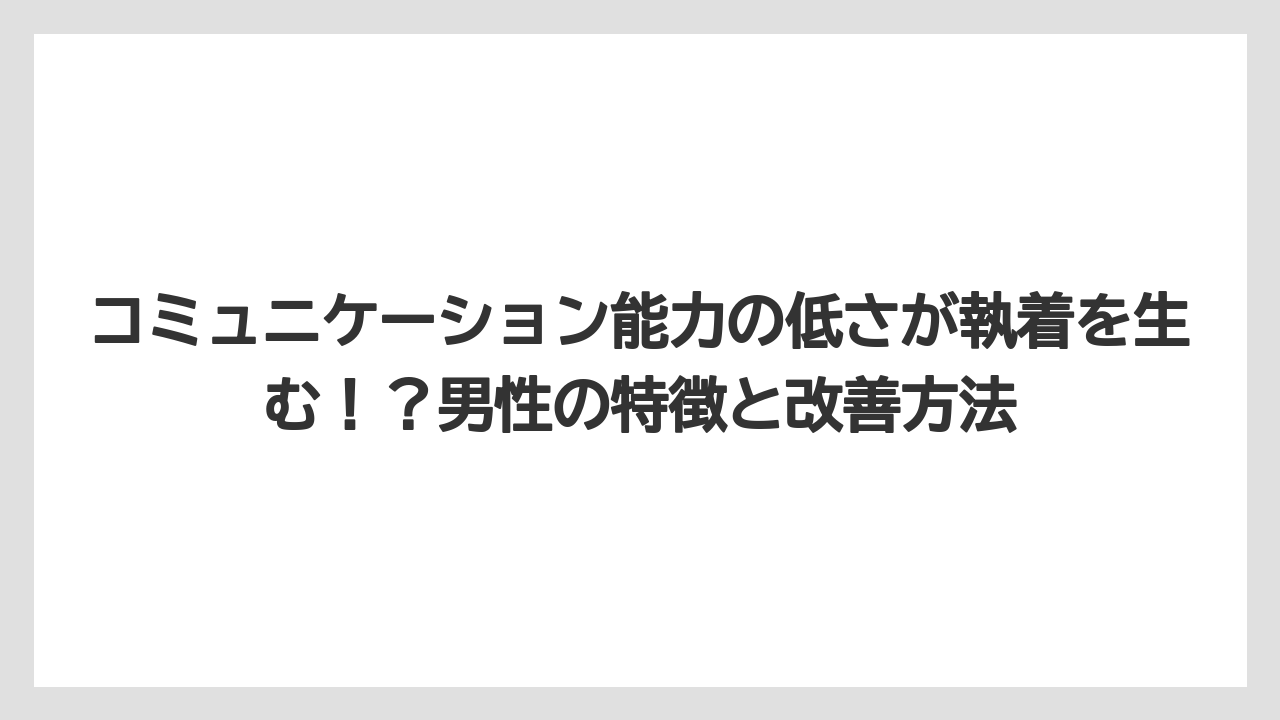 コミュニケーション能力の低さが執着を生む!?男性の特徴と改善方法