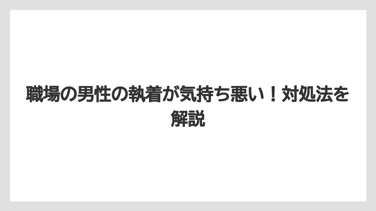職場の男性の執着が気持ち悪い!対処法を解説