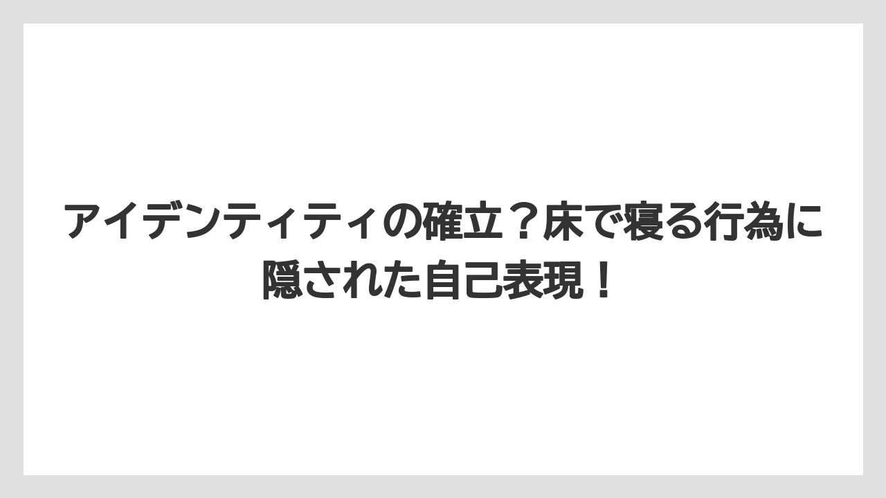 アイデンティティの確立？床で寝る行為に隠された自己表現！
