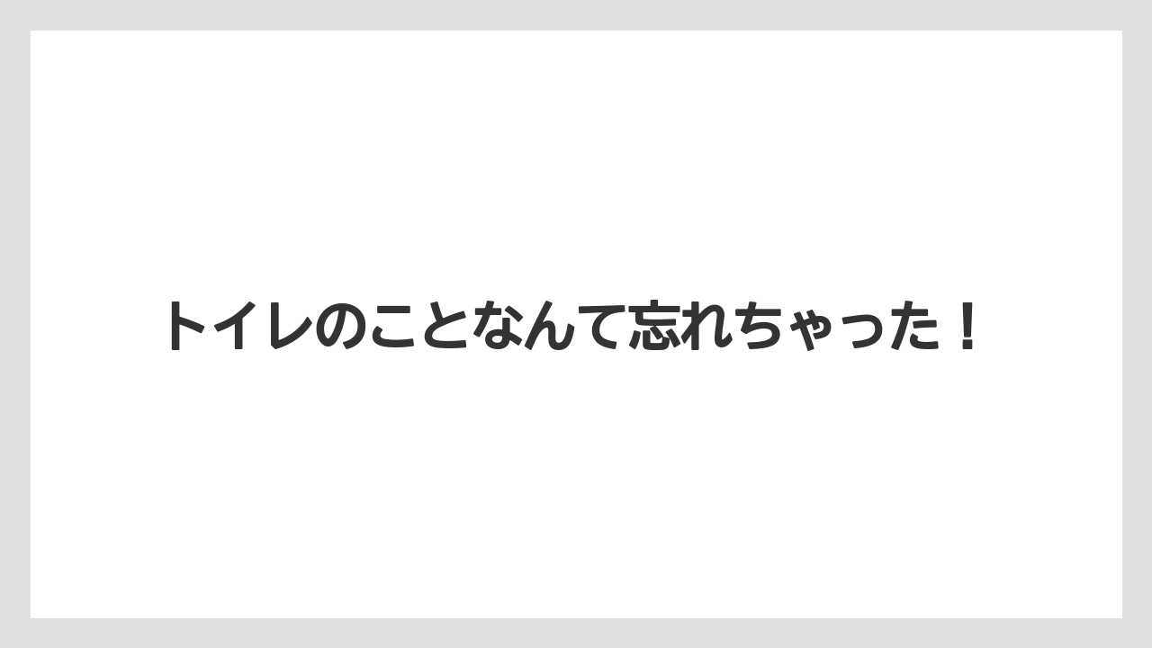 トイレのことなんて忘れちゃった!