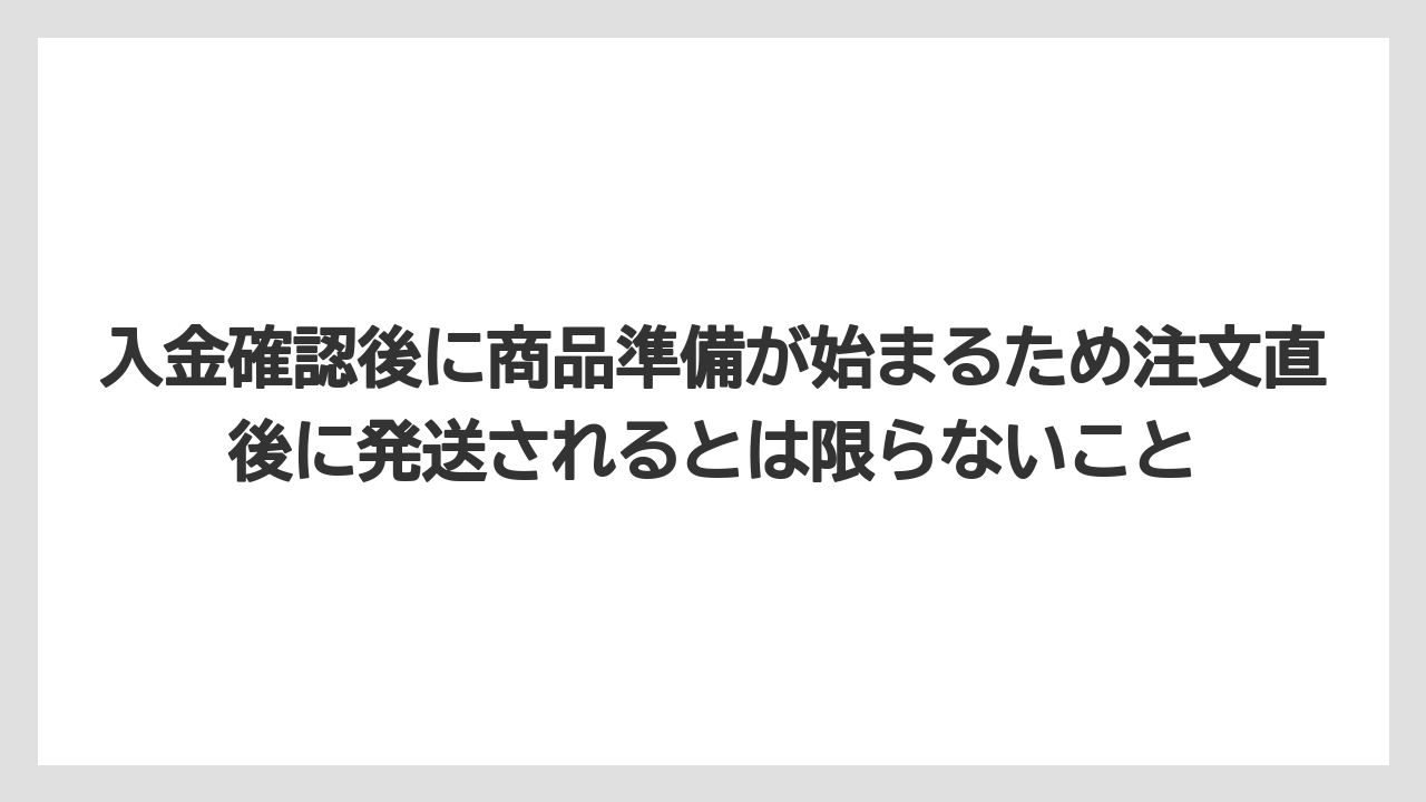 入金確認後に商品準備が始まるため注文直後に発送されるとは限らないこと