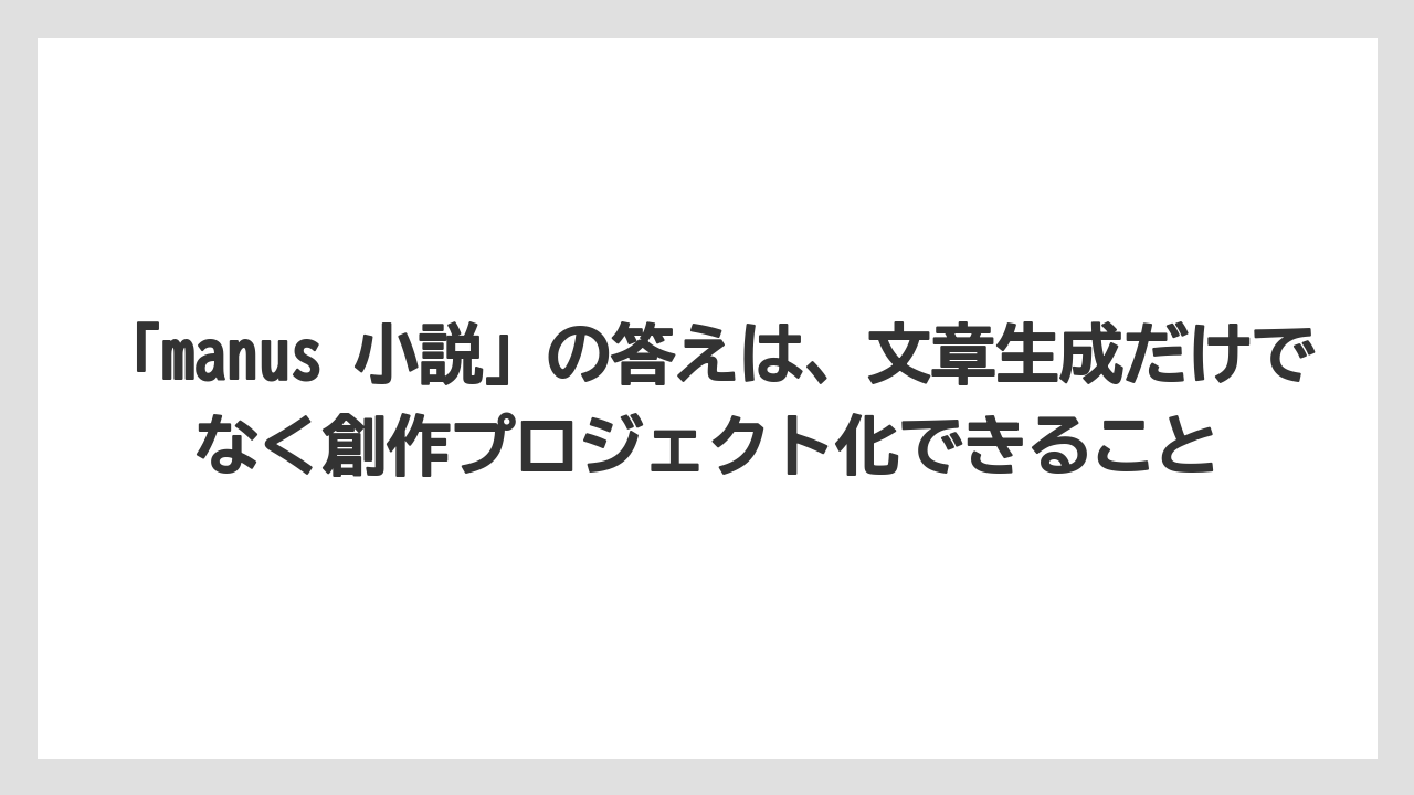 「manus 小説」の答えは、文章生成だけでなく創作プロジェクト化できること