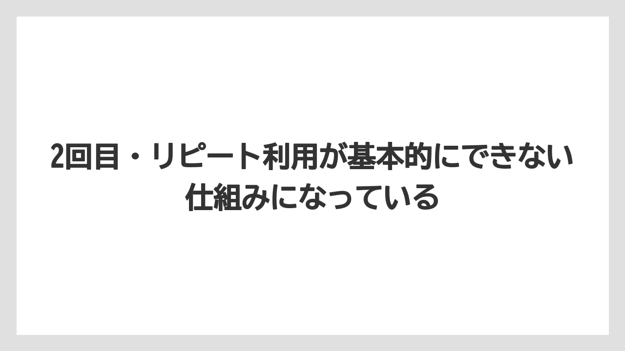 2回目・リピート利用が基本的にできない仕組みになっている