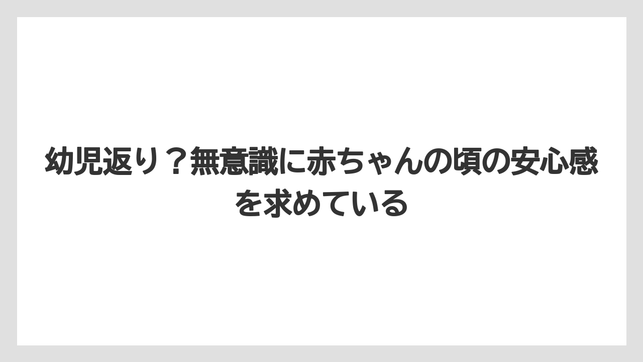 幼児返り?無意識に赤ちゃんの頃の安心感を求めている