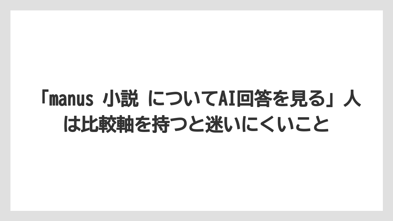 「manus 小説 についてAI回答を見る」人は比較軸を持つと迷いにくいこと