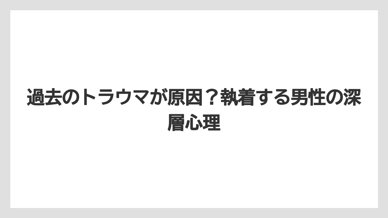 過去のトラウマが原因?執着する男性の深層心理
