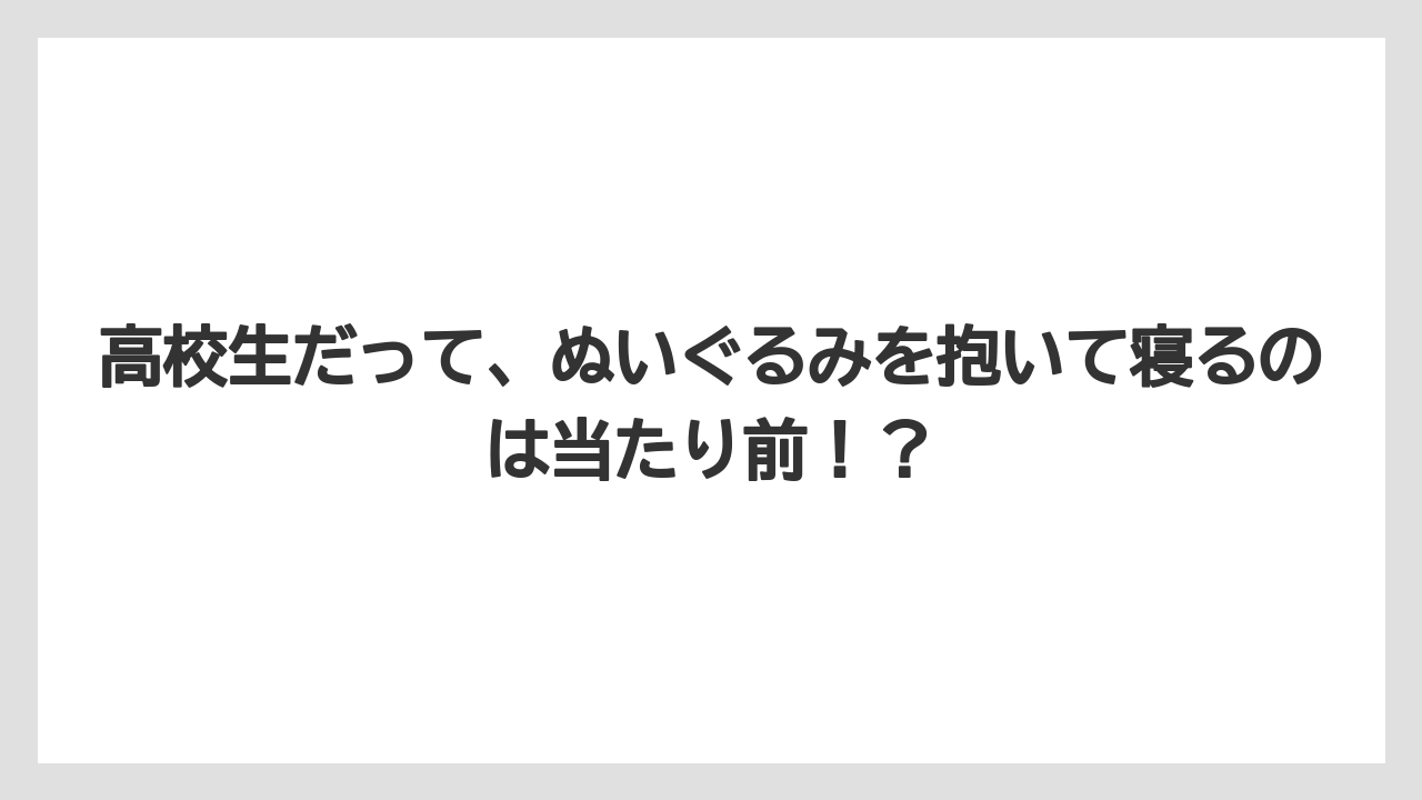 高校生だって、ぬいぐるみを抱いて寝るのは当たり前！？