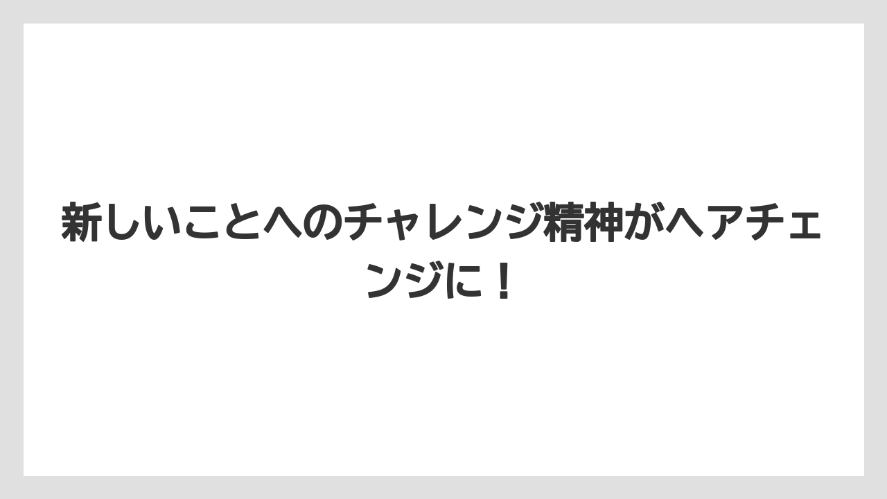 新しいことへのチャレンジ精神がヘアチェンジに！