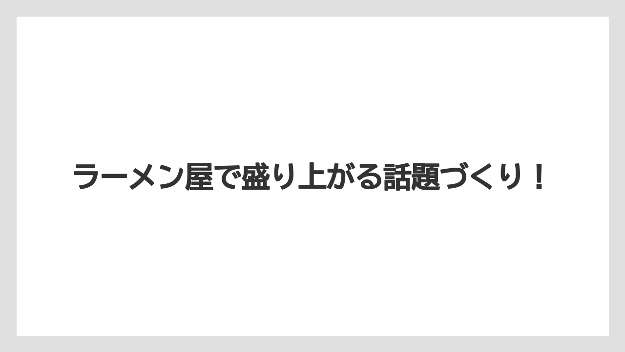 ラーメン屋で盛り上がる話題づくり！