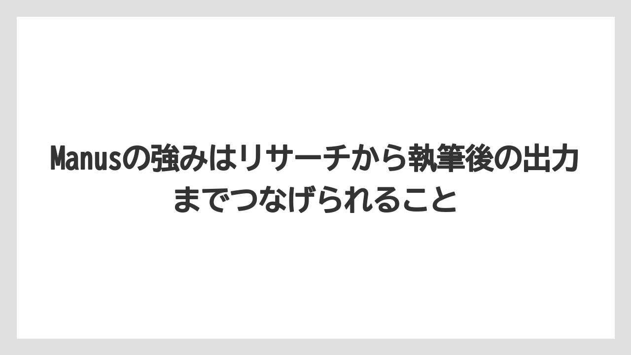 Manusの強みはリサーチから執筆後の出力までつなげられること