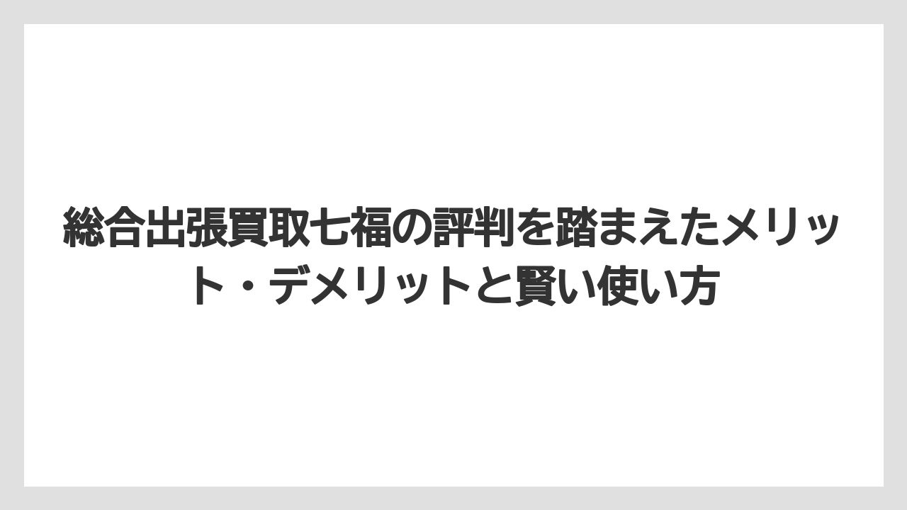 総合出張買取七福の評判を踏まえたメリット・デメリットと賢い使い方