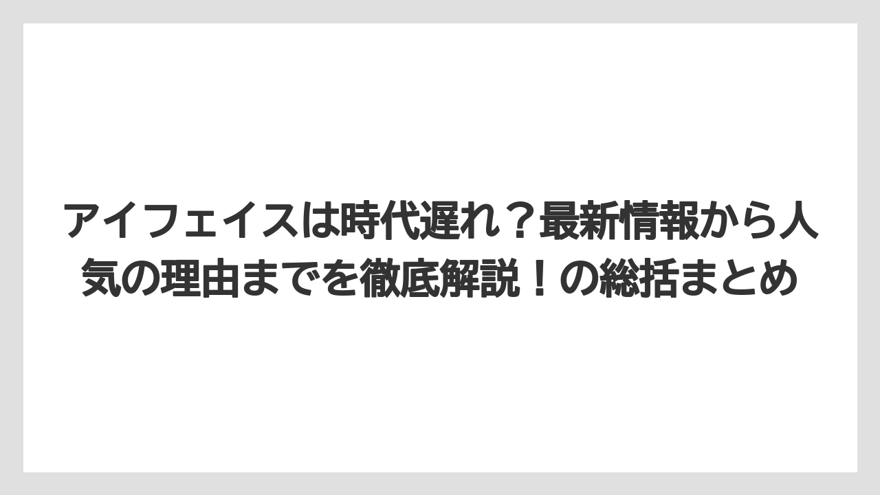 アイフェイスは時代遅れ？最新情報から人気の理由までを徹底解説！の総括まとめ
