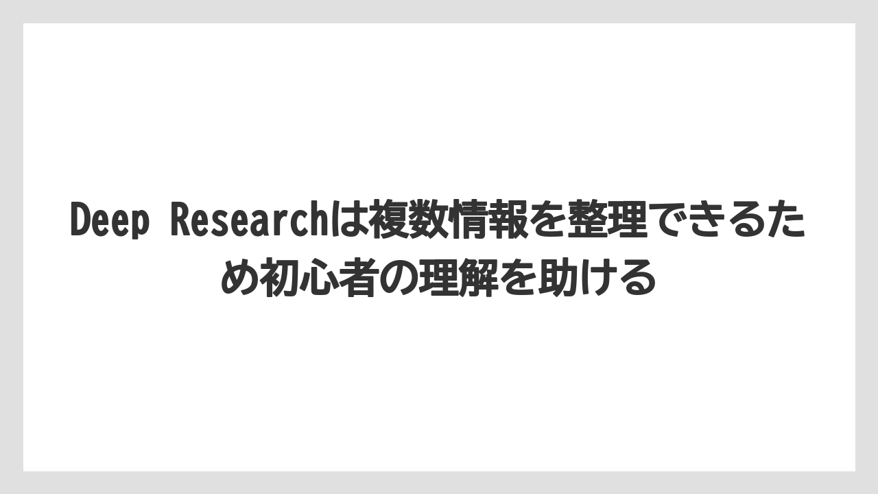Deep Researchは複数情報を整理できるため初心者の理解を助ける