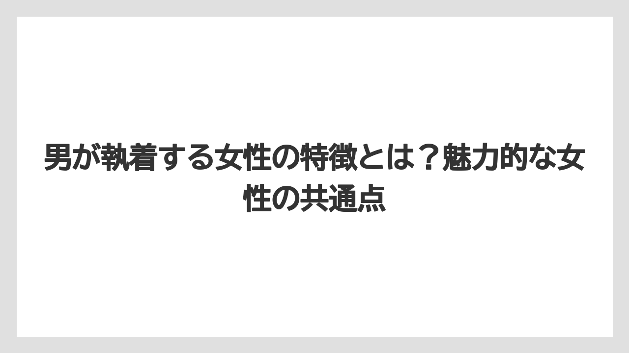 男が執着する女性の特徴とは?魅力的な女性の共通点