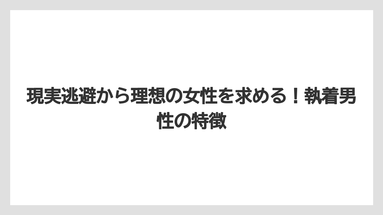 現実逃避から理想の女性を求める!執着男性の特徴